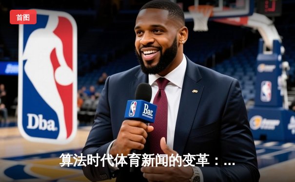 算法时代体育新闻的变革：数据叙事如何重塑赛事解读与用户体验