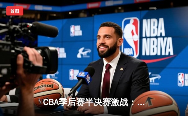 CBA季后赛半决赛激战：广东男篮加时险胜辽宁，胡明轩关键三分锁定胜局