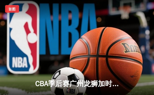 CBA季后赛广州龙狮加时险胜浙江广厦 陈盈骏砍下32分创生涯新高