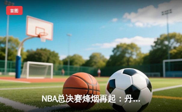 NBA总决赛烽烟再起：丹佛掘金力克凯尔特人，约基奇全能表现奠定胜局