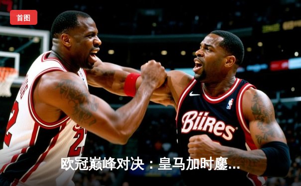 欧冠巅峰对决：皇马加时鏖战3-2逆转曼城，本泽马双响维尼修斯绝杀