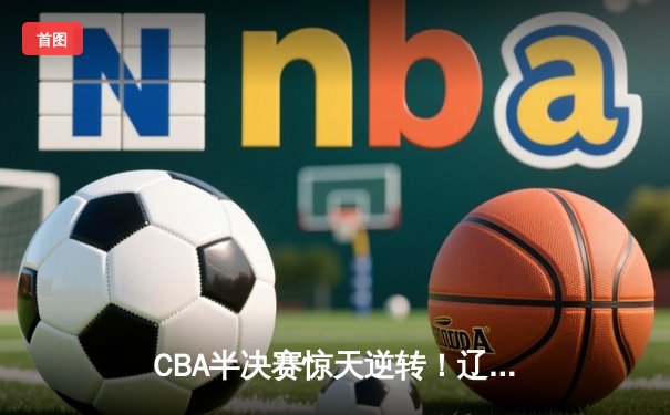 CBA半决赛惊天逆转！辽宁本钢加时苦战3分险胜广东宏远