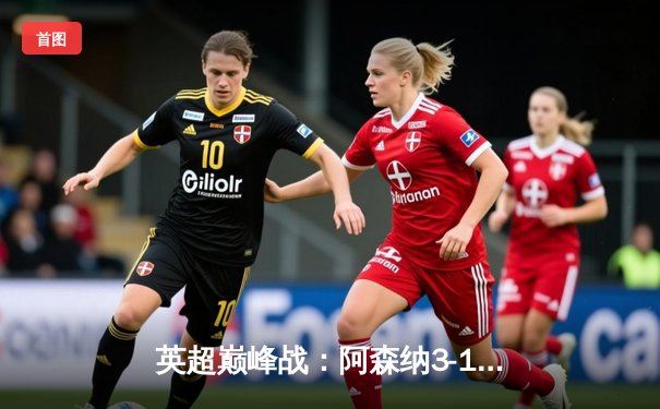 英超巅峰战：阿森纳3-1逆转利物浦，萨卡传射建功点燃争冠悬念