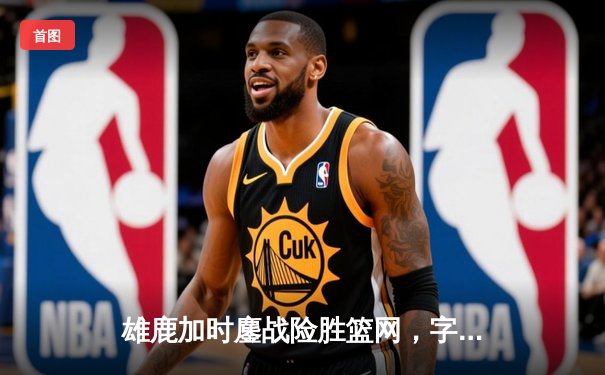 雄鹿加时鏖战险胜篮网，字母哥44分主宰关键时刻