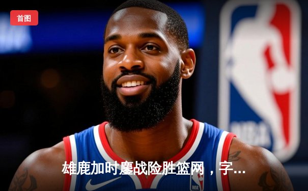 雄鹿加时鏖战险胜篮网，字母哥44分14篮板制霸内线