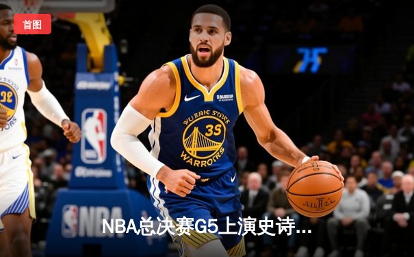 NBA总决赛G5上演史诗级逆转，凯尔特人末节轰出20-0攻势锁定冠军点