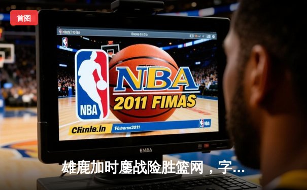 雄鹿加时鏖战险胜篮网，字母哥44分主宰关键时刻