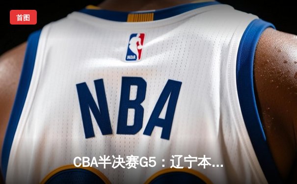 CBA半决赛G5：辽宁本钢加时逆转广东宏远 赵继伟33分率队挺进总决赛